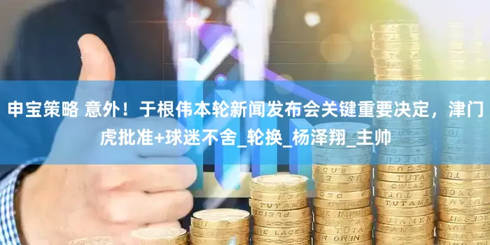 申宝策略 意外！于根伟本轮新闻发布会关键重要决定，津门虎批准+球迷不舍_轮换_杨泽翔_主帅