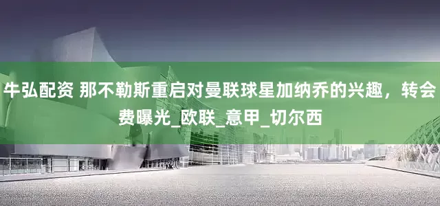 牛弘配资 那不勒斯重启对曼联球星加纳乔的兴趣，转会费曝光_欧联_意甲_切尔西