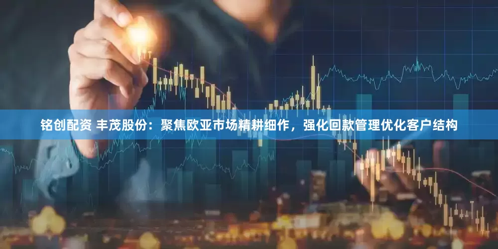 铭创配资 丰茂股份：聚焦欧亚市场精耕细作，强化回款管理优化客户结构