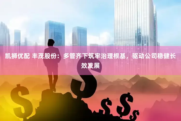 凯狮优配 丰茂股份：多管齐下筑牢治理根基，驱动公司稳健长效发展
