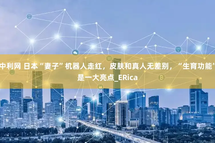 中利网 日本“妻子”机器人走红，皮肤和真人无差别，“生育功能”是一大亮点_ERica