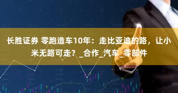 长胜证券 零跑造车10年：走比亚迪的路，让小米无路可走？_合作_汽车_零部件