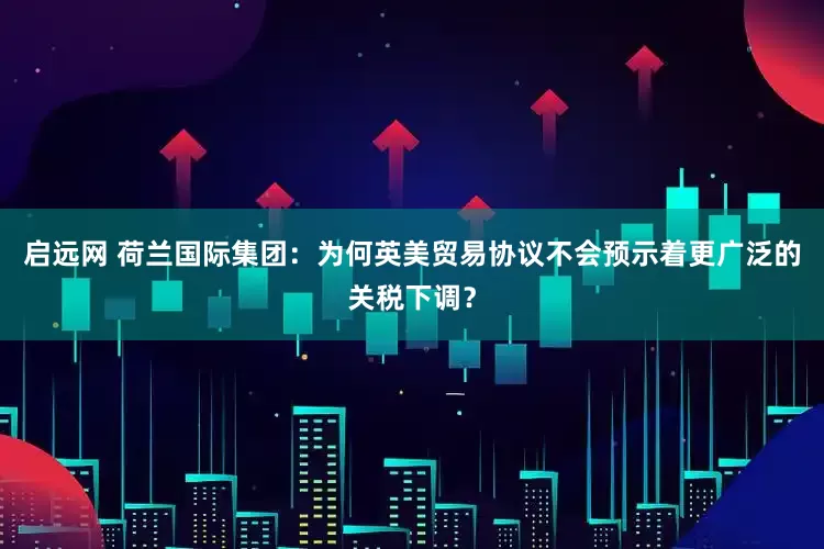 启远网 荷兰国际集团：为何英美贸易协议不会预示着更广泛的关税下调？