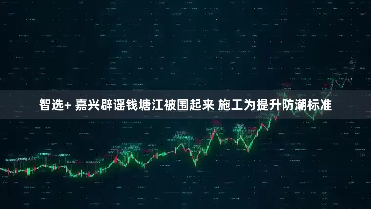 智选+ 嘉兴辟谣钱塘江被围起来 施工为提升防潮标准