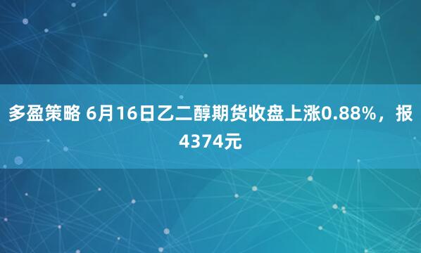 多盈策略 6月16日乙二醇期货收盘上涨0.88%，报4374元