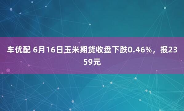 车优配 6月16日玉米期货收盘下跌0.46%，报2359元