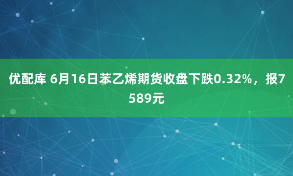 优配库 6月16日苯乙烯期货收盘下跌0.32%，报7589元