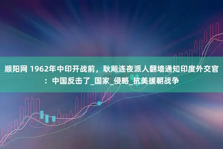 顺阳网 1962年中印开战前，耿飚连夜派人翻墙通知印度外交官：中国反击了_国家_侵略_抗美援朝战争