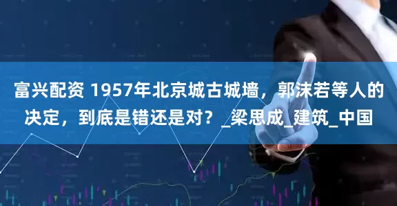 富兴配资 1957年北京城古城墙，郭沫若等人的决定，到底是错还是对？_梁思成_建筑_中国
