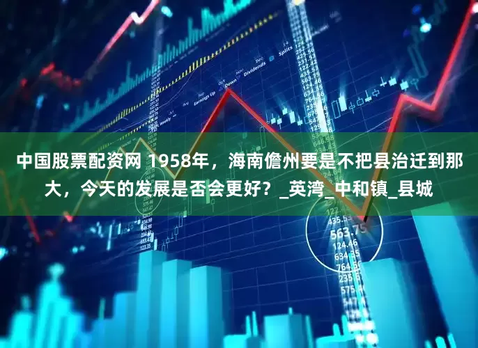 中国股票配资网 1958年，海南儋州要是不把县治迁到那大，今天的发展是否会更好？_英湾_中和镇_县城