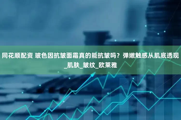 同花顺配资 玻色因抗皱面霜真的能抗皱吗？弹嫩触感从肌底透现_肌肤_皱纹_欧莱雅