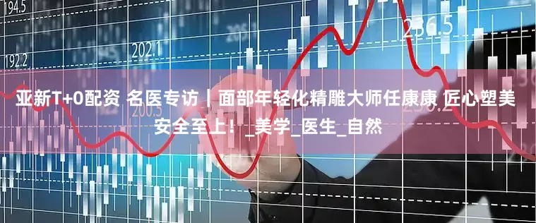 亚新T+0配资 名医专访｜面部年轻化精雕大师任康康 匠心塑美 安全至上！_美学_医生_自然