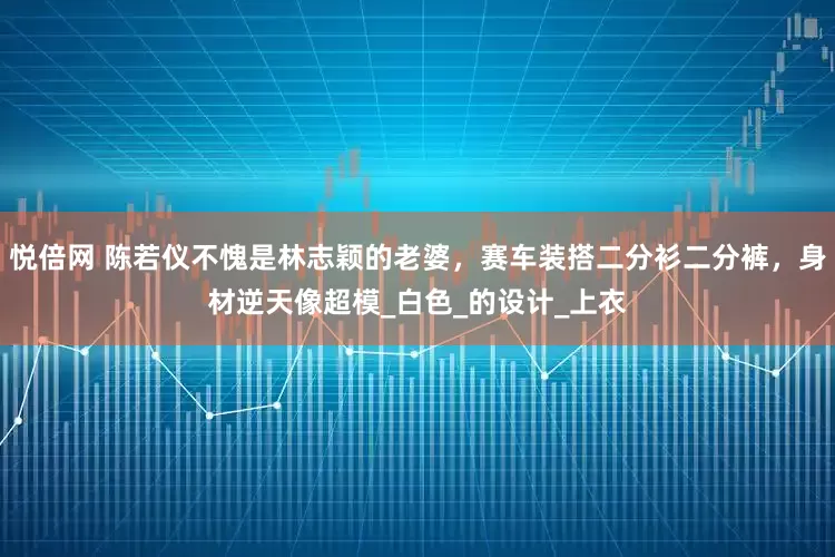 悦倍网 陈若仪不愧是林志颖的老婆，赛车装搭二分衫二分裤，身材逆天像超模_白色_的设计_上衣