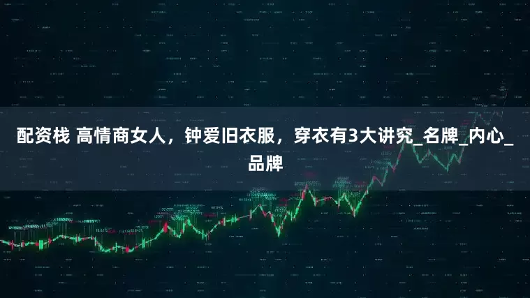 配资栈 高情商女人，钟爱旧衣服，穿衣有3大讲究_名牌_内心_品牌
