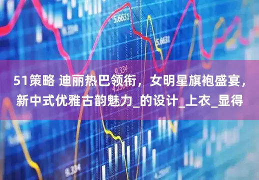 51策略 迪丽热巴领衔，女明星旗袍盛宴，新中式优雅古韵魅力_的设计_上衣_显得