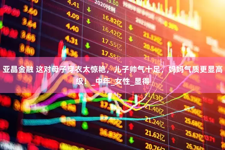 亚晶金融 这对母子穿衣太惊艳，儿子帅气十足，妈妈气质更显高级！_中年_女性_显得