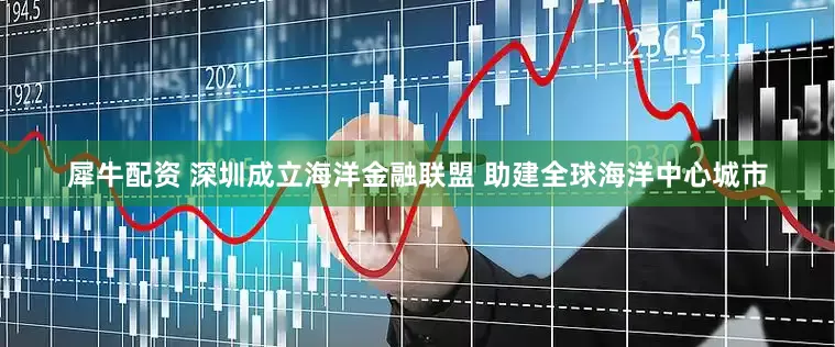 犀牛配资 深圳成立海洋金融联盟 助建全球海洋中心城市