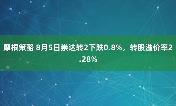 摩根策酪 8月5日崇达转2下跌0.8%，转股溢价率2.28%