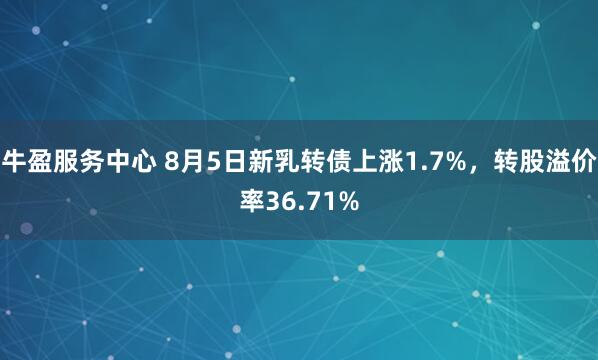 牛盈服务中心 8月5日新乳转债上涨1.7%，转股溢价率36.71%
