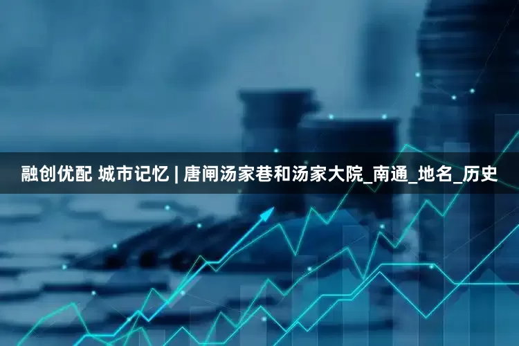 融创优配 城市记忆 | 唐闸汤家巷和汤家大院_南通_地名_历史
