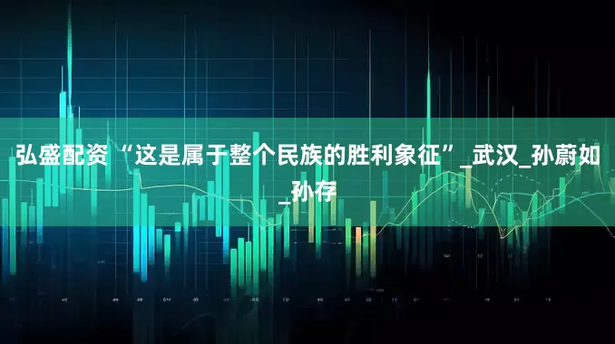 弘盛配资 “这是属于整个民族的胜利象征”_武汉_孙蔚如_孙存
