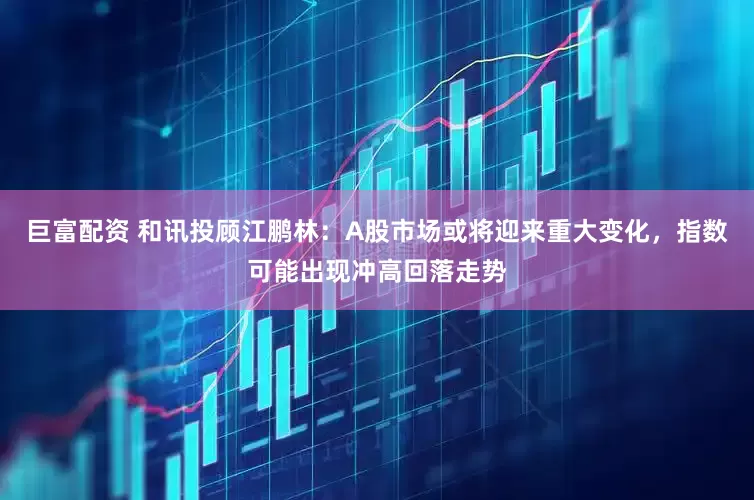巨富配资 和讯投顾江鹏林：A股市场或将迎来重大变化，指数可能出现冲高回落走势
