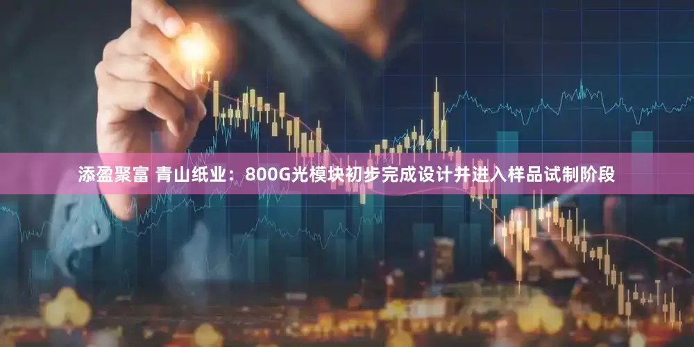 添盈聚富 青山纸业：800G光模块初步完成设计并进入样品试制阶段